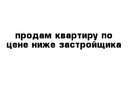 продам квартиру по цене ниже застройщика